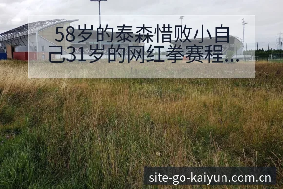 58岁的泰森惜败小自己31岁的网红拳赛程节点与排名变化分 - 开云